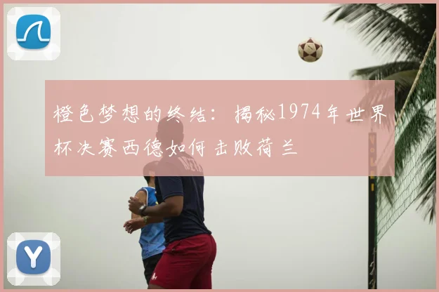 橙色梦想的终结：揭秘1974年世界杯决赛西德如何击败荷兰