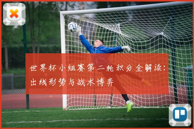 世界杯小组赛第二轮积分全解读:出线形势与战术博弈