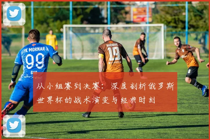 从小组赛到决赛:深度剖析俄罗斯世界杯的战术演变与经典时刻