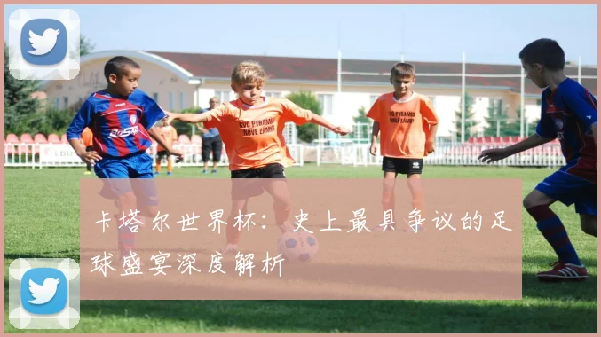 卡塔尔世界杯：史上最具争议的足球盛宴深度解析