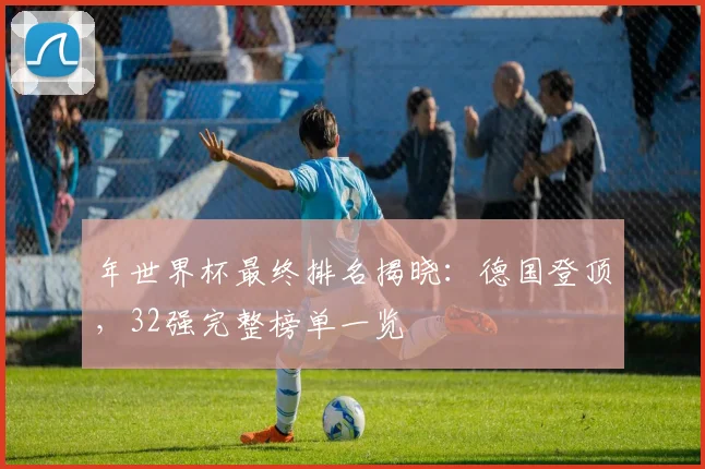 年世界杯最终排名揭晓：德国登顶，32强完整榜单一览