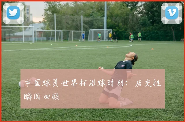 中国球员世界杯进球时刻：历史性瞬间回顾
