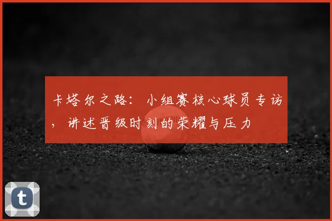 卡塔尔之路：小组赛核心球员专访，讲述晋级时刻的荣耀与压力