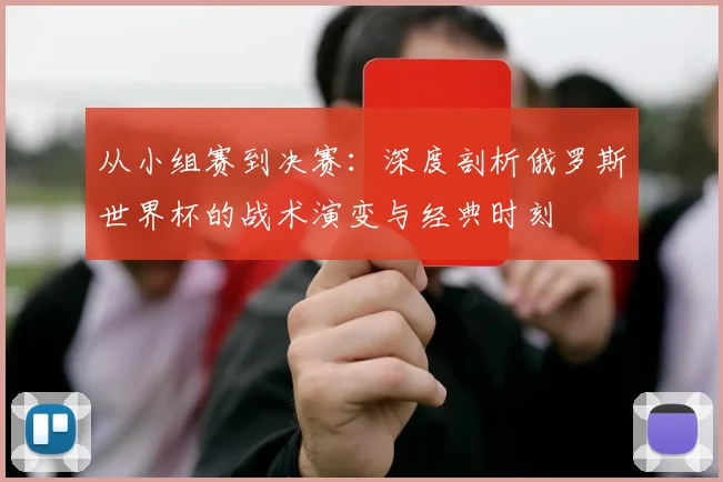从小组赛到决赛:深度剖析俄罗斯世界杯的战术演变与经典时刻